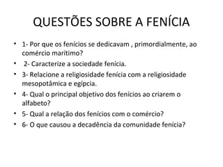 QUESTÕES SOBRE A FENÍCIA
• 1- Por que os fenícios se dedicavam , primordialmente, ao
  comércio marítimo?
• 2- Caracterize a sociedade fenícia.
• 3- Relacione a religiosidade fenícia com a religiosidade
  mesopotâmica e egípcia.
• 4- Qual o principal objetivo dos fenícios ao criarem o
  alfabeto?
• 5- Qual a relação dos fenícios com o comércio?
• 6- O que causou a decadência da comunidade fenícia?
 