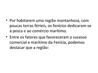 • Por habitarem uma região montanhosa, com
  poucas terras férteis, os fenícios dedicaram-se
  à pesca e ao comércio marítimo.
• Entre os fatores que favoreceram o sucesso
  comercial e marítimo da Fenícia, podemos
  destacar que a região:
 