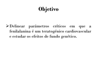Objetivo
Delinear parâmetros críticos em que a
fenilalanina é um teratogénico cardiovascular
e estudar os efeitos de fundo genético.
 