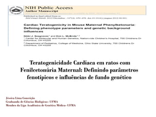 Teratogenicidade Cardíaca em ratos com
Fenilcetonúria Maternal: Definindo parâmetros
fenotípicos e influências de fundo genético
Jéssica Lima Conceição
Graduanda de Ciências Biológicas- UFMA
Membro da Liga Acadêmica de Genética Médica- UFMA
 