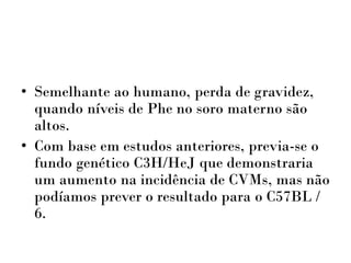 • Semelhante ao humano, perda de gravidez,
quando níveis de Phe no soro materno são
altos.
• Com base em estudos anteriores, previa-se o
fundo genético C3H/HeJ que demonstraria
um aumento na incidência de CVMs, mas não
podíamos prever o resultado para o C57BL /
6.
 
