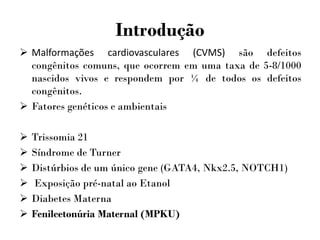Introdução
 Malformações cardiovasculares (CVMS) são defeitos
congênitos comuns, que ocorrem em uma taxa de 5-8/1000
nascidos vivos e respondem por ¼ de todos os defeitos
congênitos.
 Fatores genéticos e ambientais
 Trissomia 21
 Síndrome de Turner
 Distúrbios de um único gene (GATA4, Nkx2.5, NOTCH1)
 Exposição pré-natal ao Etanol
 Diabetes Materna
 Fenilcetonúria Maternal (MPKU)
 