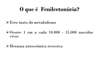 O que é Fenilcetonúria?
Erro inato do metabolismo
Ocorre 1 em a cada 10.000 - 15.000 nascidos
vivos
Herança autossómica recessiva
 