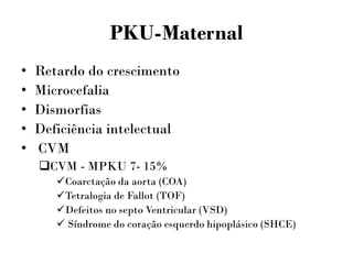 PKU-Maternal
• Retardo do crescimento
• Microcefalia
• Dismorfias
• Deficiência intelectual
• CVM
CVM - MPKU 7- 15%
Coarctação da aorta (COA)
Tetralogia de Fallot (TOF)
Defeitos no septo Ventricular (VSD)
 Síndrome do coração esquerdo hipoplásico (SHCE)
 