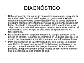 DIAGNÓSTICO Debe ser precoz, por lo que se han puesto en marcha, siguiendo la normativa de la Comunidad Europea, programas estatales de cribado metabólico para poder detectarlo. No se puede esperar a detectar síntomas convencionales ya que para entonces puede ser tarde. El cribado o seguimiento se realiza entre las 48 horas y los 10 primeros días de nacimiento para detectar los errores innatos del metabolismo, entre los que se encuentra el hipotiroidismo y la fenilcetonuria. Es suficiente con un pequeña muestra de sangre del bebé: se le pincha en el talón, la sangre se impregna en un papel especial y se manda por correo para ser analizada en un laboratorio bioquímico. Para el diagnóstico de la enfermedad hay que realizar un análisis cuantitativo de la concentración de fenilalanina y de tirosina en la sangre, porque durante el tiempo que lleva una dieta normal se presenta un rápido aumento de los niveles de fenilalanina mientras que la concentración de tirosina es baja. 