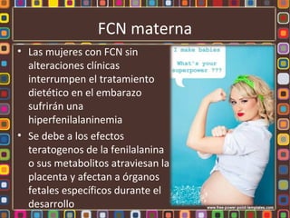 FCN materna
• Las mujeres con FCN sin
  alteraciones clínicas
  interrumpen el tratamiento
  dietético en el embarazo
  sufrirán una
  hiperfenilalaninemia
• Se debe a los efectos
  teratogenos de la fenilalanina
  o sus metabolitos atraviesan la
  placenta y afectan a órganos
  fetales específicos durante el
  desarrollo
 