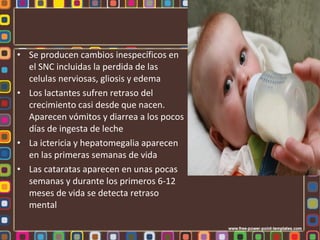 • Se producen cambios inespecíficos en
  el SNC incluidas la perdida de las
  celulas nerviosas, gliosis y edema
• Los lactantes sufren retraso del
  crecimiento casi desde que nacen.
  Aparecen vómitos y diarrea a los pocos
  días de ingesta de leche
• La ictericia y hepatomegalia aparecen
  en las primeras semanas de vida
• Las cataratas aparecen en unas pocas
  semanas y durante los primeros 6-12
  meses de vida se detecta retraso
  mental
 