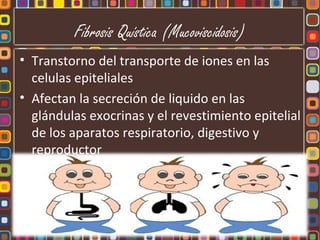 Fibrosis Quística (Mucoviscidosis)
• Transtorno del transporte de iones en las
  celulas epiteliales
• Afectan la secreción de liquido en las
  glándulas exocrinas y el revestimiento epitelial
  de los aparatos respiratorio, digestivo y
  reproductor
 