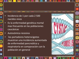 • Incidencia de 1 por cada 2 500
  nacidos vivos
• Es la enfermedad genética mortal
  mas frecuente en las poblaciones
  caucásicas
• Autosómica recesiva
• los portadores heterocigotos
  muestran una incidencia aumentada
  de enfermedad pancreática y
  respiratoria en comparación con la
  población en general
 