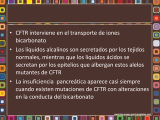 • CFTR interviene en el transporte de iones
  bicarbonato
• Los liquidos alcalinos son secretados por los tejidos
  normales, mientras que los liquidos ácidos se
  secretan por los epitelios que albergan estos alelos
  mutantes de CFTR
• La insuficiencia pancreática aparece casi siempre
  cuando existen mutaciones de CFTR con alteraciones
  en la conducta del bicarbonato
 