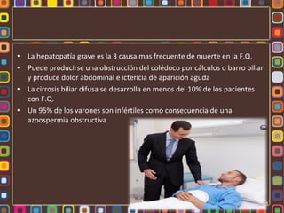 •   La hepatopatía grave es la 3 causa mas frecuente de muerte en la F.Q.
•   Puede producirse una obstrucción del colédoco por cálculos o barro biliar
    y produce dolor abdominal e ictericia de aparición aguda
•   La cirrosis biliar difusa se desarrolla en menos del 10% de los pacientes
    con F.Q.
•   Un 95% de los varones son infértiles como consecuencia de una
    azoospermia obstructiva
 
