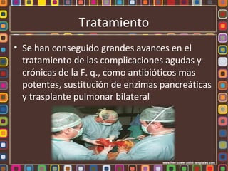 Tratamiento
• Se han conseguido grandes avances en el
  tratamiento de las complicaciones agudas y
  crónicas de la F. q., como antibióticos mas
  potentes, sustitución de enzimas pancreáticas
  y trasplante pulmonar bilateral
 