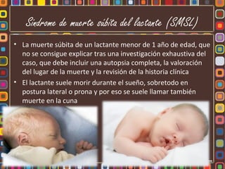 Sindrome de muerte súbita del lactante (SMSL)
• La muerte súbita de un lactante menor de 1 año de edad, que
  no se consigue explicar tras una investigación exhaustiva del
  caso, que debe incluir una autopsia completa, la valoración
  del lugar de la muerte y la revisión de la historia clínica
• El lactante suele morir durante el sueño, sobretodo en
  postura lateral o prona y por eso se suele llamar también
  muerte en la cuna
 