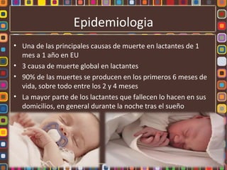 Epidemiologia
• Una de las principales causas de muerte en lactantes de 1
  mes a 1 año en EU
• 3 causa de muerte global en lactantes
• 90% de las muertes se producen en los primeros 6 meses de
  vida, sobre todo entre los 2 y 4 meses
• La mayor parte de los lactantes que fallecen lo hacen en sus
  domicilios, en general durante la noche tras el sueño
 