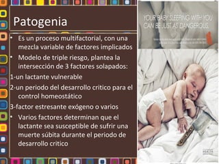 Patogenia
• Es un proceso multifactorial, con una
   mezcla variable de factores implicados
• Modelo de triple riesgo, plantea la
   intersección de 3 factores solapados:
1-un lactante vulnerable
2-un periodo del desarrollo critico para el
   control homeostático
3-factor estresante exógeno o varios
• Varios factores determinan que el
   lactante sea susceptible de sufrir una
   muerte súbita durante el periodo de
   desarrollo critico
 