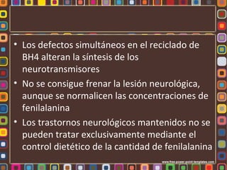• Los defectos simultáneos en el reciclado de
  BH4 alteran la síntesis de los
  neurotransmisores
• No se consigue frenar la lesión neurológica,
  aunque se normalicen las concentraciones de
  fenilalanina
• Los trastornos neurológicos mantenidos no se
  pueden tratar exclusivamente mediante el
  control dietético de la cantidad de fenilalanina
 