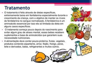 Tratamento
• O tratamento é feito através de dietas especificas,
extremamente baixa em fenilalanina especialmente durante o
crescimento da criança, com o objetivo de manter os níveis
de fenilalanina no sangue normalizado. A fenilalanina é um
aminoácido essencial por isso ela só limitada da dieta em
alguns casos específicos.
• O tratamento começa pouco depois do nascimento para
evitar algum grau de atraso mental, esses bebes recebem
suplementos a base de aminoácidos que garantem suas
necessidade nutricionais.
• A alimentação deve conter pouca proteína, frutas, vegetais,
produtos contendo aspartame, arroz, feijão, frango, peixe,
leite e derivados, balas, refrigerantes e muitos outros.
 