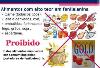 Alimentos com alto teor em fenilalanina
• Carne (todos os tipos),
• leite e derivados, ovo,
• embutidos, farinhas de
trigo, grãos, soja ,
• aspartame.
Estes alimentos não devem
ser consumidos pelos
portadores de fenilcetonúria.
 