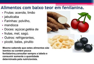Alimentos com baixo teor em fenilanina.
• Frutas: acerola, limão
• jabuticaba
• Farinhas: polvilho,
• mandioca
• Doces: açúcar,geléia de
• frutas, mel, sagú.
• Outros: refrigerantes,
• picolé, balas, pirulito
Mesmo sabendo que estes alimentos são
isentos ou contém pouca
fenilalanina,consultar sempre a tabela e
consumir somente a quantidade
determinada pela nutricionista.
 