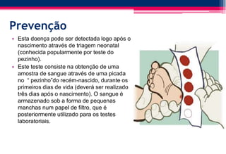 Prevenção
• Esta doença pode ser detectada logo após o
nascimento através de triagem neonatal
(conhecida popularmente por teste do
pezinho).
• Este teste consiste na obtenção de uma
amostra de sangue através de uma picada
no “ pezinho”do recém-nascido, durante os
primeiros dias de vida (deverá ser realizado
três dias após o nascimento). O sangue é
armazenado sob a forma de pequenas
manchas num papel de filtro, que é
posteriormente utilizado para os testes
laboratoriais.
 