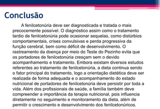 Conclusão
A fenilcetonúria deve ser diagnosticada e tratada o mais
precocemente possível. O diagnóstico assim como o tratamento
tardio de fenilcetonúria pode ocasionar sequelas, como distúrbios
comportamentais, crises convulsivas e perda progressiva da
função cerebral, bem como déficit de desenvolvimento. O
rastreamento da doença por meio do Teste do Pezinho evita que
os portadores de fenilcetonúria cresçam sem o devido
acompanhamento e tratamento. Embora existam diversos estudos
referentes ao tratamento de fenilcetonúria, a dieta continua sendo
o fator principal do tratamento, logo a orientação dietética deve ser
realizada de forma adequada e o acompanhamento do estado
nutricional de portadores de fenilcetonúria deve persistir por toda a
vida. Além dos profissionais de saúde, a família também deve
compreender a importância da terapia nutricional, pois influencia
diretamente no seguimento e monitoramento da dieta, além de
permitir o crescimento e desenvolvimento dos fenilcetonúricos.
 