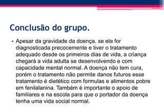 Conclusão do grupo.
• Apesar da gravidade da doença, se ela for
diagnosticada precocemente e tiver o tratamento
adequado desde os primeiros dias de vida, a criança
chegará a vida adulta se desenvolvendo e com
capacidade mental normal. A doença não tem cura,
porém o tratamento não permite danos futuros esse
tratamento é dietético com formulas e alimentos pobre
em fenilalanina. Também é importante o apoio de
familiares e na escola para que o portador da doença
tenha uma vida social normal.
 