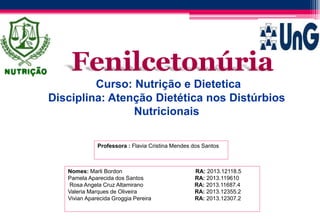 Nomes: Marli Bordon RA: 2013.12118.5
Pamela Aparecida dos Santos RA: 2013.119610
Rosa Angela Cruz Altamirano RA: 2013.11687.4
Valeria Marques de Oliveira RA: 2013.12355.2
Vivian Aparecida Groggia Pereira RA: 2013.12307.2
Professora : Flavia Cristina Mendes dos Santos
Fenilcetonúria
Curso: Nutrição e Dietetica
Disciplina: Atenção Dietética nos Distúrbios
Nutricionais
 