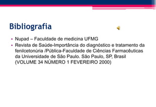 Bibliografia
• Nupad – Faculdade de medicina UFMG
• Revista de Saúde-Importância do diagnóstico e tratamento da
fenilcetonúria /Pública-Faculdade de Ciências Farmacêuticas
da Universidade de São Paulo. São Paulo, SP, Brasil
(VOLUME 34 NÚMERO 1 FEVEREIRO 2000)
 