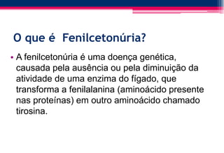 O que é Fenilcetonúria?
• A fenilcetonúria é uma doença genética,
causada pela ausência ou pela diminuição da
atividade de uma enzima do fígado, que
transforma a fenilalanina (aminoácido presente
nas proteínas) em outro aminoácido chamado
tirosina.
 
