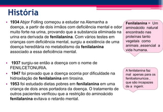 História
• 1934 Abjor Folling começou a estudar na Alemanha a
doença, a partir de dois irmãos com deficiência mental e odor
muito forte na urina, provando que a substancia eliminada na
urina era derivada de fenilalanina. Com vários testes em
crianças com deficiência mental, surgiu a existência de uma
doença hereditária no metabolismo da fenilalanina
associado a essa deficiência mental.
• 1937 surgiu-se então a doença com o nome de
FENILCETONURIA.
• 1947 foi provado que a doença ocorria por dificuldade na
hidroxilação de fenilalanina em tirosina.
• 1953 foi estudado dietas pobres em fenilalanina em uma
criança de dois anos portadora da doença. O tratamento de
outros pacientes verificou que a restrição do aminoácido
fenilalanina evitava o retardo mental.
Fenilalanina = Um
aminoácido natural
encontrado nas
proteínas tanto
vegetais como
animais ,essencial a
vida humana.
A fenilalanina faz
mal apenas para os
fenilcetonuricos ,
que são incapazes
de a ingerir.
 