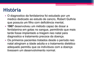 História
• O diagnostico da fenilalanina foi estudado por um
medico dedicado ao estudo de cancro, Robert Guthrie
que possuía um filho com deficiência mental,
• 1967 desenvolveu um método capaz de dosar a
fenilalanina em gotas no sangue, permitindo que mais
tarde fosse implantado a triagem neo natal para
diagnostico e tratamento precoce da doença.
• Os primeiros pacientes tratados desde o período neo
natal atingiram a idade adulta e o tratamento dietético
adequado permitiu que os indivíduos com a doença
tivessem um desenvolvimento normal.
 