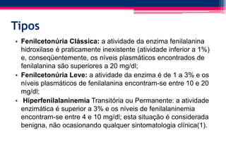 Tipos
• Fenilcetonúria Clássica: a atividade da enzima fenilalanina
hidroxilase é praticamente inexistente (atividade inferior a 1%)
e, conseqüentemente, os níveis plasmáticos encontrados de
fenilalanina são superiores a 20 mg/dl;
• Fenilcetonúria Leve: a atividade da enzima é de 1 a 3% e os
níveis plasmáticos de fenilalanina encontram-se entre 10 e 20
mg/dl;
• Hiperfenilalaninemia Transitória ou Permanente: a atividade
enzimática é superior a 3% e os níveis de fenilalaninemia
encontram-se entre 4 e 10 mg/dl; esta situação é considerada
benigna, não ocasionando qualquer sintomatologia clínica(1).
 