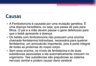 Causas
• A Fenilcetonúria é causada por uma mutação genética. É
uma doença hereditária, ou seja, que passa de pais para
filhos. O pai e a mãe devem passar o gene defeituoso para
que o bebê apresente a doença.
• Os bebês com fenilcetonúria não possuem uma enzima
chamada fenilalanina hidroxilase, necessária para quebrar
fenilalanina, um aminoácido importante, pois é parte integral
de todas as proteínas do nosso corpo.
• Sem essa enzima, os níveis de fenilalanina e de duas
substâncias associadas a ela automaticamente crescem no
organismo. Tais substâncias são prejudiciais ao sistema
nervoso central e podem causar dano cerebral
 