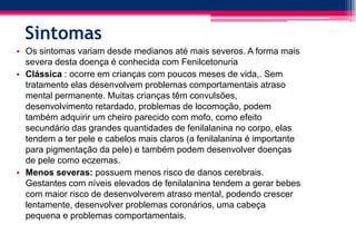 Sintomas
• Os sintomas variam desde medianos até mais severos. A forma mais
severa desta doença é conhecida com Fenilcetonuria
• Clássica : ocorre em crianças com poucos meses de vida,. Sem
tratamento elas desenvolvem problemas comportamentais atraso
mental permanente. Muitas crianças têm convulsões,
desenvolvimento retardado, problemas de locomoção, podem
também adquirir um cheiro parecido com mofo, como efeito
secundário das grandes quantidades de fenilalanina no corpo, elas
tendem a ter pele e cabelos mais claros (a fenilalanina é importante
para pigmentação da pele) e também podem desenvolver doenças
de pele como eczemas.
• Menos severas: possuem menos risco de danos cerebrais.
Gestantes com níveis elevados de fenilalanina tendem a gerar bebes
com maior risco de desenvolverem atraso mental, podendo crescer
lentamente, desenvolver problemas coronários, uma cabeça
pequena e problemas comportamentais.
 