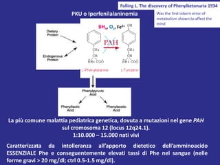 PKU o Iperfenilalaninemia
La più comune malattia pediatrica genetica, dovuta a mutazioni nel gene PAH
sul cromosoma 12 (locus 12q24.1).
1:10.000 – 15.000 nati vivi
Caratterizzata da intolleranza all’apporto dietetico dell’amminoacido
ESSENZIALE Phe e conseguentemente elevati tassi di Phe nel sangue (nelle
forme gravi > 20 mg/dl; ctrl 0.5-1.5 mg/dl).
BH4, O2, Fe2+
Folling L. The discovery of Phenylketonuria 1934
Was the first inborn error of
metabolism shown to affect the
mind
 