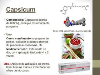 Capsicum
 Composição: Capsaicina (cerca
  de 0,02%), princípio extremamente
  pungente
                                       8-metil-N-vanilil-trans-6-nonenamida
 Uso:
  Como condimento no preparo de
  peixes, acarajés e carnes; molhos
  de pimentas e conservas, etc.
  Medicamentoso: tratamento de
  dor, com aplicação tópica de 4 a 5
  vezes.

Obs.: Após cada aplicação do creme,
 lavar bem as mãos e evitar tocar os
 olhos ou mucosas.
 