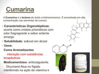 Cumarina
 A Cumarina é a lactona do ácido o-hidroxicinamico. É encontrada em alta
 concentração nas sementes de cumaru.

Características Organolépticas:
 ocorre como cristais prismáticos com
 odor fragragrante e sabor ardente
 amargo
Solubilidade: solúvel em álcool
Usos:
 Como Aromatizantes
    interação com substâncias
 terapêuticas
 Medicamentoso: anticoagulante.
   Dicumarol Atua no fígado
 interferindo na ação da vitamina k
 