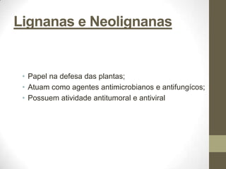 Lignanas e Neolignanas


 • Papel na defesa das plantas;
 • Atuam como agentes antimicrobianos e antifungícos;
 • Possuem atividade antitumoral e antiviral
 