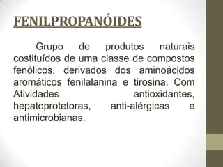FENILPROPANÓIDES
      Grupo    de    produtos     naturais
costituídos de uma classe de compostos
fenólicos, derivados dos aminoácidos
aromáticos fenilalanina e tirosina. Com
Atividades                  antioxidantes,
hepatoprotetoras,     anti-alérgicas     e
antimicrobianas.
 