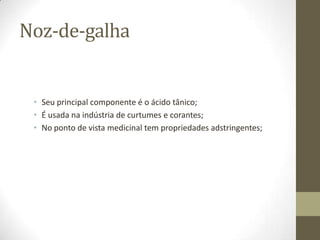 Noz-de-galha


 • Seu principal componente é o ácido tânico;
 • É usada na indústria de curtumes e corantes;
 • No ponto de vista medicinal tem propriedades adstringentes;
 