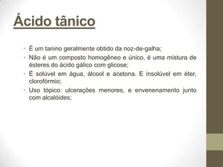 Ácido tânico
 • É um tanino geralmente obtido da noz-de-galha;
 • Não é um composto homogêneo e único, é uma mistura de
   ésteres do ácido gálico com glicose;
 • É solúvel em água, álcool e acetona. E insolúvel em éter,
   clorofórmio;
 • Uso tópico: ulcerações menores, e envenenamento junto
   com alcalóides;
 