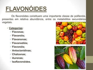 FLAVONÓIDES
        Os flavonóides constituem uma importante classe de polifenóis,
presentes em relativa abundância, entre os metabólitos secundários
vegetais.

    Categorias:
      Flavonas;
      Flavanóis;
      Flavanonas;
      Flavanodiós;
      Flavonóis;
      Antocianidinas;
      Chalconas;
      Auronas;
      Isoflavonóides.
 