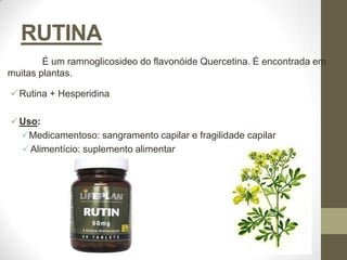 RUTINA
        É um ramnoglicosideo do flavonóide Quercetina. É encontrada em
muitas plantas.

 Rutina + Hesperidina

 Uso:
  Medicamentoso: sangramento capilar e fragilidade capilar
   Alimentício: suplemento alimentar
 