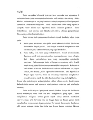 11

TANIN
         Tanin merupakan kelompok besar zat yang kompleks yang terkandung di
dalam tumbuhan, pada umumnya di dalam daun, buah, cabang, atau batang. Secara
kimiawi, tanin merupakan zat yang kompleks, sebagai campuran polifenol yang sulit
dipisahkan karena tidak mengkristal. Istilah ’ekstrak tanin’ lebih sering digunakan
daripada ’tanin’ karena sulit dipisahkan dalam campuran polifenol.                Tanin
terkondensasi    sulit diisolasi dan diketahui ciri-cirinya, sehingga pengembangan
biogenetiknya tidak begitu diketahui.
         Tanin merurut jenis nukleus penolic dibagi menjadi dua kelas bahan kimia,
yaitu:
   1.     Kelas utama, terdiri dari asam gallat, asam heksahidro difenil, dan derivat
          diesterifikasi dengan glukosa. Ester dengan hidrolisasi menghasilkan asam
          fenolat dan gula, hal tersebut tanin yang dapat dihidrolisis.
   2.     Kelas kedua, yaitu tanin yang nonhidrolisabel.         Istilah proatnosianidin
          digunakan untuk tanin yang dipadatkan karena pada asam panas, sebagian
          dari    ikatan karbon-karbon akan rusak, menghasilkan antosianidin
          monomer. Pada dasarnya, tanin ini hanyak mengandung nuklei fenolik
          tetapi sering juga terhubung dengan karbohidrat dan protein. Kebanyakan
          tanin seperti ini berasal dari kondensasi dua atau lebih flavan 3-ol, seperti
          katekin, atau flavan 3,4-diol seperti leukoantosianidin. Jika diperlakukan
          dengan agen hidrolitik, tanin ini cenderung berpolimer, menghasilkan
          produk berwarna merah dan tidak dapat dicairkan yang disebut plibafen.
Kedua kelas tanin tersebut terdapat di alam, dalam bebrapa spesies dapat terdapat
kedua jenis itu, namun pada umumnya satu jenis tanin cenderung pada satu bagian
tanaman.
         Tanin adalah senyawa yang tidak bisa dikristalkan, dengan air dari larutan
koloid mempunyai reaksi asam dan rasa ’mengerutkan’ yang tajam.                   Tanin
menyebabkan presipitasi larutan gelatin seperti halnya alkaloid, membentuk
senyawa muah larut berwarna biru tua hingga hijau tua dengan garam ferrat;
menghasilkan warna merah dengan potasium ferrisianida dan amonia; diendapkan
oleh garam tembaga, timah, dan timbal dan dengan larutan potasium dikromat
 