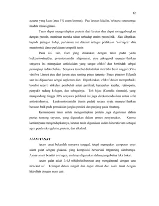12

aqueus yang kuat (atau 1% asam kromat). Paa larutan lakalin, bebrapa turunannya
mudah teroksigenasi.
       Tanin dapat mengendapkan protein dari larutan dan dapat menggabungkan
dengan protein, membuat mereka tahan terhadap enzim proteolitik. Jika diberikan
kepada jaringan hidup, perlakuan ini dikenal sebagai perlakuan ’astringen’ dan
membentuk dasar perlakuan terapetik tanin
       Pada    sisi    lain,   riset   yang   dilakukan   dengan   tanin   padat    yaitu
leukoantosianidin, proantosianidin aligomerat, atau pikogenol memperlihatkan
senyawa ini merupakan antioksidan yang sangat efektif dan bertindak sebgai
penangkap radikal bebas. Senyawa tersebut diekstraksi dari bibit buah anggur (Vitis
vinifera Linne) atau dari jarum atau ranting pinus tertentu (Pinus pinaster Soland)
saat ini dipasarkan sebgai suplemen diet. Diperkirakan efektif dalam memperbaiki
kondisi seperti sirkulasi pembuluh arteri periferal, kerapuhan kapiler, retinopatis,
penyakit radang kolagen, dan sebagainya.          Teh hijau (Camelia sinensis), yang
mengandung hingga 30% senyawa polifenol ini juga direkomendasikan untuk sifat
antioksidannya.       Leukoantosianidin (tanin padat) secara nyata memperlihatkan
beracun baik pada pemakaian jangka pendek dan panjang pada binatang.
       Kemampuan tanin untuk mengendapkan protein juga digunakan dalam
proses tanning sayuran, yang digunakan dalam proses penyamakan.                    Karena
kemampuan mengendapkannya, larutan tanin digunakan dalam laboratorium sebagai
agen pendeteksi gelatin, protein, dan alkaloid.


ASAM TANAT
       Asam tanat bukanlah senyawa tunggal, tetapi merupakan campuran ester
asam galat dengan glukosa, yang komposisi bervariasi tergantung sumbernya.
Asam tanant bersitat astringen, mulanya digunakan dalam pengobatan luka bakar.
       Asam galat aalah 3,4,5-trihidroksibenzoat ang mengkirostal dengan satu
molekul air.   Terdapat dalam nutgall dan dapat dibuat dari asam tanat dengan
hidrolisis dengan asam cair.
 