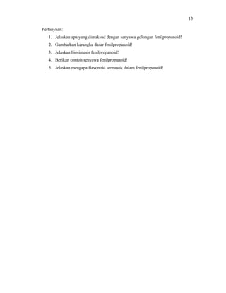 13

Pertanyaan:
   1. Jelaskan apa yang dimaksud dengan senyawa golongan fenilpropanoid!
   2. Gambarkan kerangka dasar fenilpropanoid!
   3. Jelaskan biosintesis fenilpropanoid!
   4. Berikan contoh senyawa fenilpropanoid!
   5. Jelaskan mengapa flavonoid termasuk dalam fenilpropanoid!
 