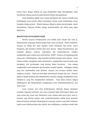 2

karena hanya dengan dinding sel yang terlignifikasi dapat dimungkinkan untuk
membentuk cabang yang keras pada tanaman berkayu dan pepohonan.
        Tanin tumbuhan adalah suatu macam kelompook dari senyawa fenolik yang
berhubungan secara primer dalam kemampuan mereka untuk berhubungna secara
kompleks dengan protein. Mereka biasanya dibagi ke dalam dua kelompok, tannin
terkondensasi, biasanya disebut sebagai proantosianidin dan tannin yang dapat
dihidrolisis.


BIOSINTESIS FENILPROPANOID
        Perintis senyawa fenilpropanoid awal adalah asam sinamat dan asam p-
hidroksinamat, yang juga dikenal dengan nama asam p-kumarat. Dalam tumbuhan,
senyawa ini dibuat dari asam aromatis amino fenilalanin dan tirosin, secara
bergantian, dan tersintesis melalui jalur asam sikimat. Dalam bioseintesisnya, dua
metabolit       glukosa,   erithrosa   4-phosphate   dan    fosfoenolpiruvat,   bereaksi
menghasilkan gula t-karbon keto terfosforilasi, DAHP. Senyawa ini bergabung pada
asam-asam 3-dehidroquinat, yang kemudian berubah menjadi asam sikimat. Asam
sikimat melalui serangkaian reaksi terfosforilasi, menghasilkan asam korismat yang
merupakan titik percabangan yang penting dalam biosintesis.               Satu cabang
menghasilkan asam anthranilat dan kemudian menjadi triptofan. Sedangkan cabang
yang lain menimbulkan asam prefenat, senyawa non aromatis terakhir dalam
rangkaian tersebut. Asam prevenat dapat diaromatisasi dengan dua cara. Pertama
diproses dengan dehidrasi dan dekarboksilasi simultan sehingga menghasilkan asam
fenilpiruvat, yang bisa menghasilkan fenilalanin.          Yang kedua muncul dengan
dehidrogenasi dan dekarboksilasi menghasilkan asam p-hidroskifenilpiruvat, asal
mula tirosin.
        Asam sinamat, asal mula fenilpropanoid, dibentuk dengan deaminasi
enzimatis langsung fenilalanin, dan asam p-kumarat dapat dibiosintesis dalam cara
yang serupa dari tirosin atau hidroksilasi asam sinamat pada posisi para, asam p-
kumarat, juga dikenal sebagai asam p-hidroksisinamant, adalah pusat perantara
dalam biosintesis beberapa fenilpropanoid, termasuk senyawa yang lebih sederhana
seperti asam hidroksisinamat dan alcohol, dan fenilfpopena, contohnya anethol dan
 