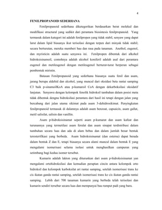 4

FENILPROPANOID SEDERHANA
        Fenilpropanoid sederhana diketegorikan berdasarkan berat molekul dan
modifikasi structural yang sedikit dari perantara biosintesis fenilpropanoid. Yang
termasuk dalam kategori ini adalah fenilpropen yang tidak stabil, senyaw yang dapat
larut dalam lipid biasanya ikut terisolasi dengan terpen dari minyak tidak stabil;
secara berturutan, mereka memberi bau dan rasa pada tanaman. Anethol, eugenol,
dan myristicin adalah suatu senyawa ini.         Fenilpropen dibentuk dari alkohol
hidroksisinamoil, contohnya adalah alcohol koniferil adalah asal dari perantara
eugenol dan metileugenol dengan metileugenol berturut-turut berperan sebagai
pembentuk miristin.
        Batasan Fenilpropanoid yang sederhana biasanya suatu fenil dan asam,
jarang berupa aldehid dan alcohol, yang muncul dari oksidasi beta rantai samping
C3 baik p-sinamoilKoA atau p-kumaroil CoA dengan dekarboksilasi oksidatif
lanjutan. Senyawa dengan kelompok fenolik hidroksil tambahan dalam posisi meta
tidak dibentuk dengna hidroksilasi perantara dari hasil ini tetapi dengan jalan yang
bercabang dari jalan utama sikimat pada asam 3-dehidrosikimat. Penyingkatan
fenilpropanoid termasuk di dalamnya adalah asam benzoat, capsaicin, asam gallat,
metil salisilat, salisin dan vanillin.
        Asam p-hidroksisinamat seperti asam p-kumarat dan asam kafeat dan
turunannya yang termetilasi asam ferulat dan asam sinapat terdistribusi dalam
tumbuhan secara luas dan ada di alam bebas dan dalam jumlah besar bentuk
teresterifikasi yang berbeda.      Asam hidroksisinamat (dan esterna) dapat berada
dalam bentuk Z dan E, tetapi biasanya secara alami muncul dalam bentuk E yang
mengalami isomerisasi selama isolasi untuk menghasilkan campuran yang
setimbang bagi kedua isomer tersebut.
        Kumarin adalah lakton yang diturunkan dari asam p-hidroksisinamat yan
mengalami ortohidroksilasi dan kemudian peraptan cincin antara kelompok orto
hidroksil dan kelompok karboksilat ari rantai samping, setelah isomerisasi trans ke
cis ikatan ganda rantai samping, setelah isomerisasi trans ke cis ikatan ganda rantai
samping.     Lebih dari 700 tanaman kumarin yang berbeda telah terisolasi dan
kumarin sendiri tersebar secara luas dan mempunyai bau rumput padi yang baru.
 