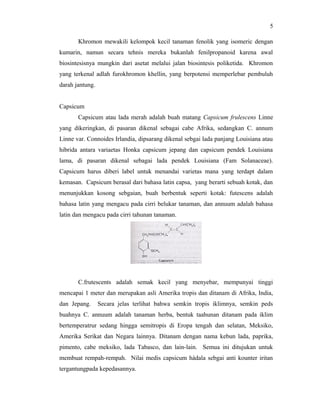 5

       Khromon mewakili kelompok kecil tanaman fenolik yang isomeric dengan
kumarin, namun secara tehnis mereka bukanlah fenilpropanoid karena awal
biosintesisnya mungkin dari asetat melalui jalan biosintesis poliketida. Khromon
yang terkenal adlah furokhromon khellin, yang berpotensi memperlebar pembuluh
darah jantung.


Capsicum
       Capsicum atau lada merah adalah buah matang Capsicum frulescens Linne
yang dikeringkan, di pasaran dikenal sebagai cabe Afrika, sedangkan C. annum
Linne var. Connoides Irlandia, dipsarang dikenal sebgai lada panjang Louisiana atau
hibrida antara variaetas Honka capsicum jepang dan capsicum pendek Louisiana
lama, di pasaran dikenal sebagai lada pendek Louisiana (Fam Solanaceae).
Capsicum harus diberi label untuk menandai varietas mana yang terdapt dalam
kemasan. Capsicum berasal dari bahasa latin capsa, yang berarti sebuah kotak, dan
menunjukkan kosong sebgaian, buah berbentuk seperti kotak: futescens adalah
bahasa latin yang mengacu pada cirri belukar tanaman, dan annuum adalah bahasa
latin dan mengacu pada cirri tahunan tanaman.




       C.frutescents adalah semak kecil yang menyebar, mempunyai tinggi
mencapai 1 meter dan merupakan asli Amerika tropis dan ditanam di Afrika, India,
dan Jepang.      Secara jelas terlihat bahwa semkin tropis iklimnya, semkin peds
buahnya C. annuum adalah tanaman herba, bentuk taahunan ditanam pada iklim
bertemperatrur sedang hingga semitropis di Eropa tengah dan selatan, Meksiko,
Amerika Serikat dan Negara lainnya. Ditanam dengan nama kebun lada, paprika,
pimento, cabe meksiko, lada Tabasco, dan lain-lain. Semua ini ditujukan untuk
membuat rempah-rempah. Nilai medis capsicum hádala sebgai anti kounter iritan
tergantungpada kepedasannya.
 