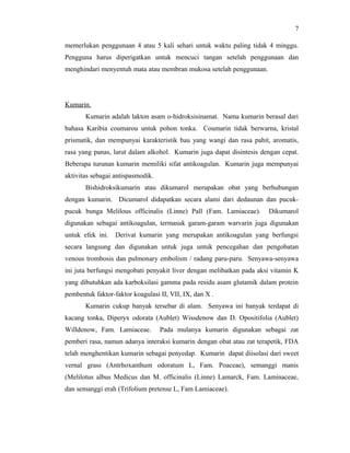 7

memerlukan penggunaan 4 atau 5 kali sehari untuk waktu paling tidak 4 minggu.
Pengguna harus diperigatkan untuk mencuci tangan setelah penggunaan dan
menghindari menyentuh mata atau membran mukosa setelah penggunaan.




Kumarin.
       Kumarin adalah lakton asam o-hidroksisinamat. Nama kumarin berasal dari
bahasa Karibia coumarou untuk pohon tonka. Coumarin tidak berwarna, kristal
prismatik, dan mempunyai karakteristik bau yang wangi dan rasa pahit, aromatis,
rasa yang panas, larut dalam alkohol. Kumarin juga dapat disintesis dengan cepat.
Beberapa turunan kumarin memiliki sifat antikoagulan. Kumarin juga mempunyai
aktivitas sebagai antispasmodik.
       Bishidroksikumarin atau dikumarol merupakan obat yang berhubungan
dengan kumarin. Dicumarol didapatkan secara alami dari dedaunan dan pucuk-
pucuk bunga Melilous officinalis (Linne) Pall (Fam. Lamiaceae).       Dikumarol
digunakan sebagai antikoagulan, termasuk garam-garam warvarin juga digunakan
untuk efek ini.   Derivat kumarin yang merupakan antikoagulan yang berfungsi
secara langsung dan digunakan untuk juga untuk pencegahan dan pengobatan
venous trombosis dan pulmonary embolism / radang paru-paru. Senyawa-senyawa
ini juta berfungsi mengobati penyakit liver dengan melibatkan pada aksi vitamin K
yang dibutuhkan ada karboksilasi gamma pada residu asam glutamik dalam protein
pembentuk faktor-faktor koagulasi II, VII, IX, dan X .
       Kumarin cukup banyak tersebar di alam. Senyawa ini banyak terdapat di
kacang tonka, Diperyx odorata (Aublet) Wissdenow dan D. Opositifolia (Aublet)
Willdenow, Fam. Lamiaceae.         Pada mulanya kumarin digunakan sebagai zat
pemberi rasa, namun adanya interaksi kumarin dengan obat atau zat terapetik, FDA
telah menghentikan kumarin sebagai penyedap. Kumarin dapat diisolasi dari sweet
vernal grass (Antrhoxanthum odoratum L, Fam. Poaceae), semanggi manis
(Melilotus albus Medicus dan M. officinalis (Linne) Lamarck, Fam. Laminaceae,
dan semanggi erah (Trifolium pretense L, Fam Lamiaceae).
 